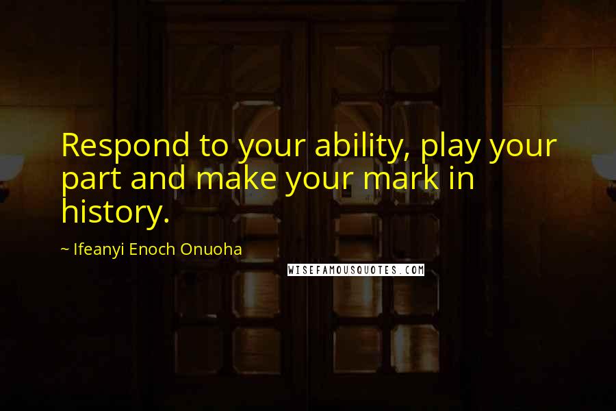 Ifeanyi Enoch Onuoha Quotes: Respond to your ability, play your part and make your mark in history.
