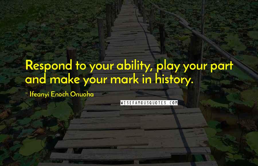 Ifeanyi Enoch Onuoha Quotes: Respond to your ability, play your part and make your mark in history.