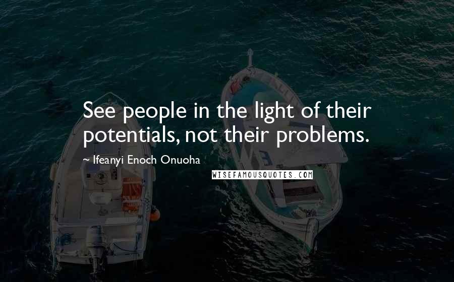 Ifeanyi Enoch Onuoha Quotes: See people in the light of their potentials, not their problems.