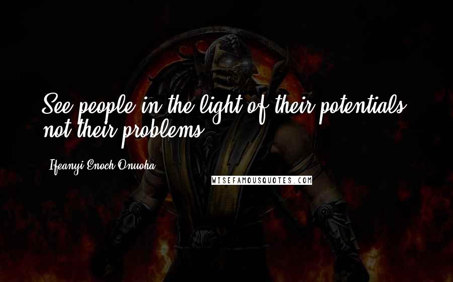 Ifeanyi Enoch Onuoha Quotes: See people in the light of their potentials, not their problems.