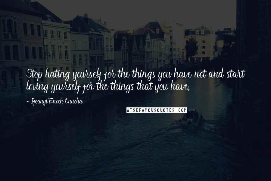 Ifeanyi Enoch Onuoha Quotes: Stop hating yourself for the things you have not and start loving yourself for the things that you have.