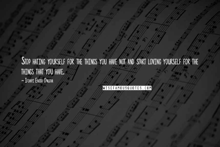 Ifeanyi Enoch Onuoha Quotes: Stop hating yourself for the things you have not and start loving yourself for the things that you have.