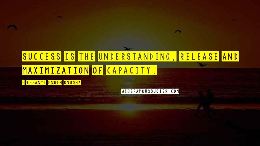 Ifeanyi Enoch Onuoha Quotes: Success is the understanding, release and maximization of capacity.