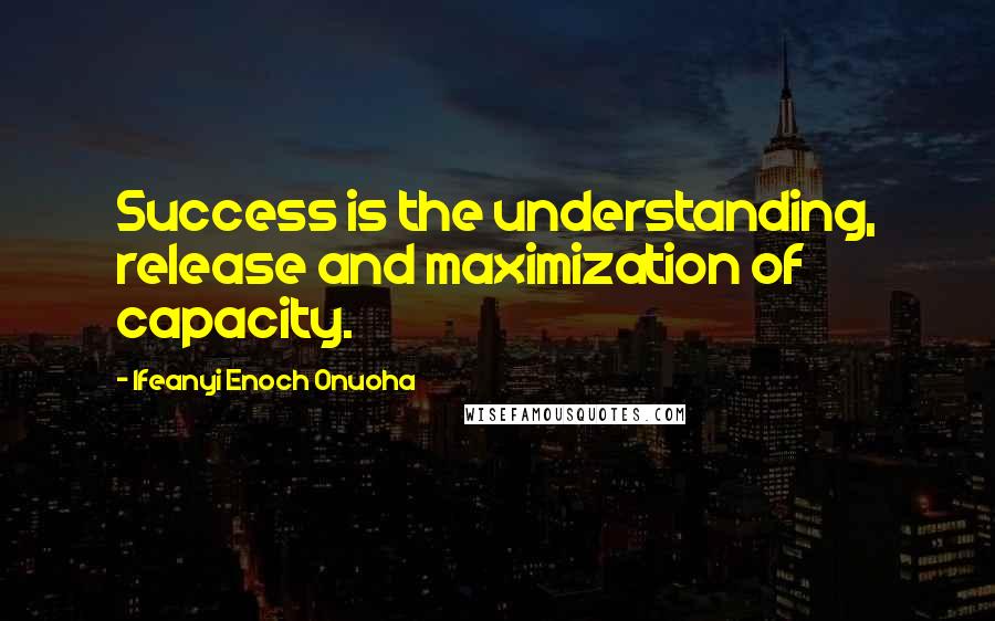 Ifeanyi Enoch Onuoha Quotes: Success is the understanding, release and maximization of capacity.