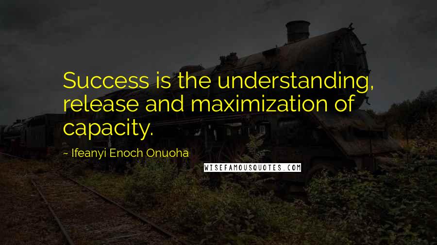 Ifeanyi Enoch Onuoha Quotes: Success is the understanding, release and maximization of capacity.