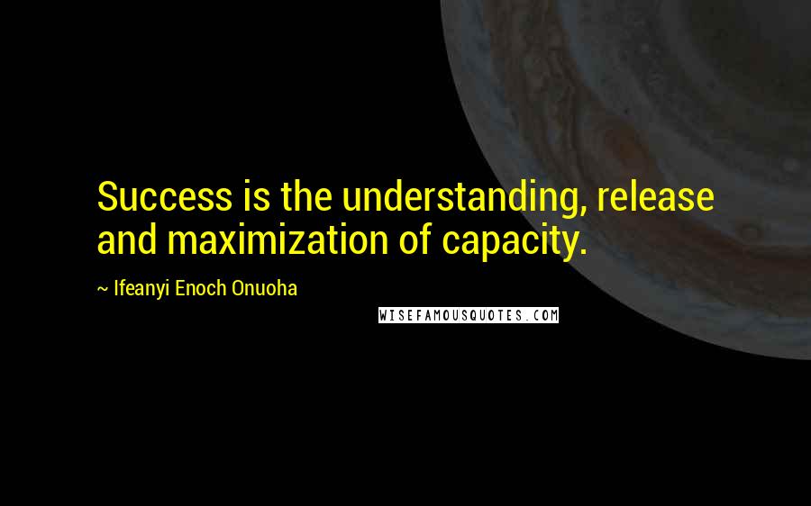 Ifeanyi Enoch Onuoha Quotes: Success is the understanding, release and maximization of capacity.