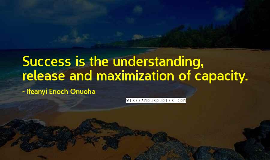 Ifeanyi Enoch Onuoha Quotes: Success is the understanding, release and maximization of capacity.