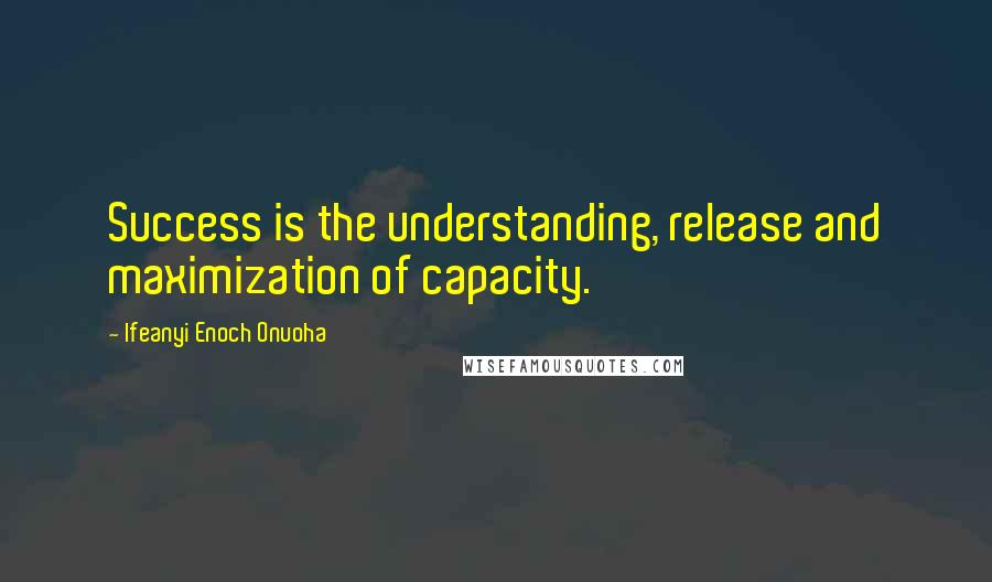 Ifeanyi Enoch Onuoha Quotes: Success is the understanding, release and maximization of capacity.