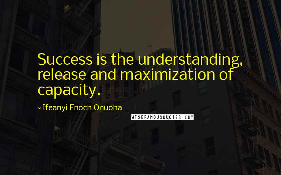 Ifeanyi Enoch Onuoha Quotes: Success is the understanding, release and maximization of capacity.