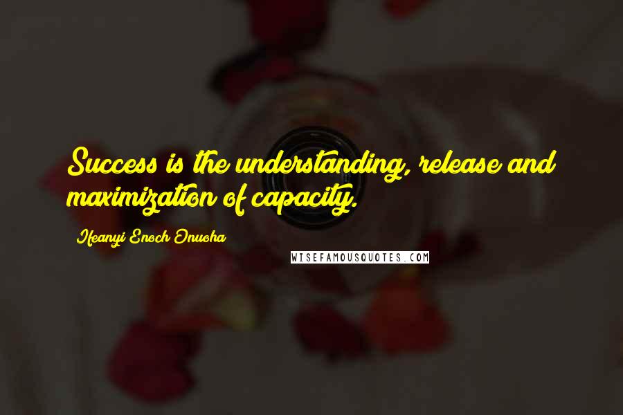 Ifeanyi Enoch Onuoha Quotes: Success is the understanding, release and maximization of capacity.