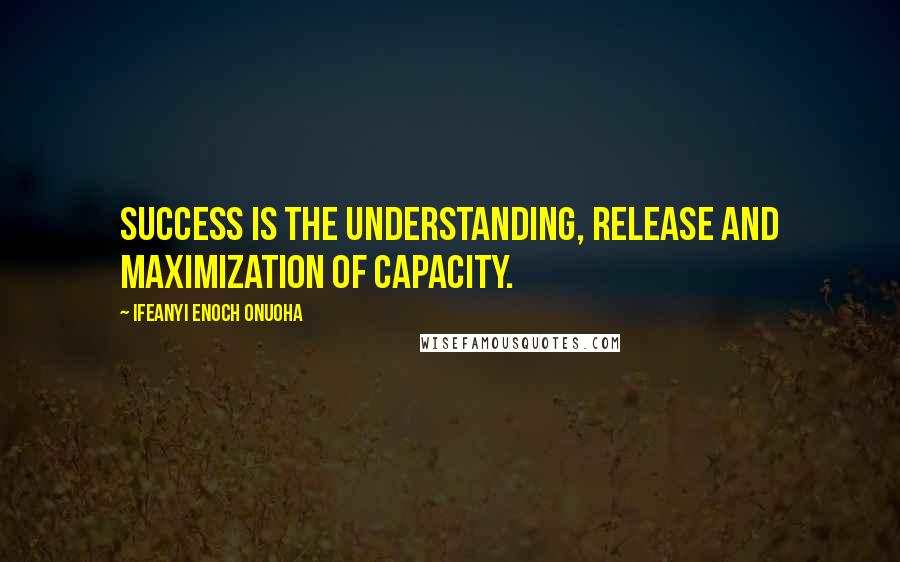 Ifeanyi Enoch Onuoha Quotes: Success is the understanding, release and maximization of capacity.