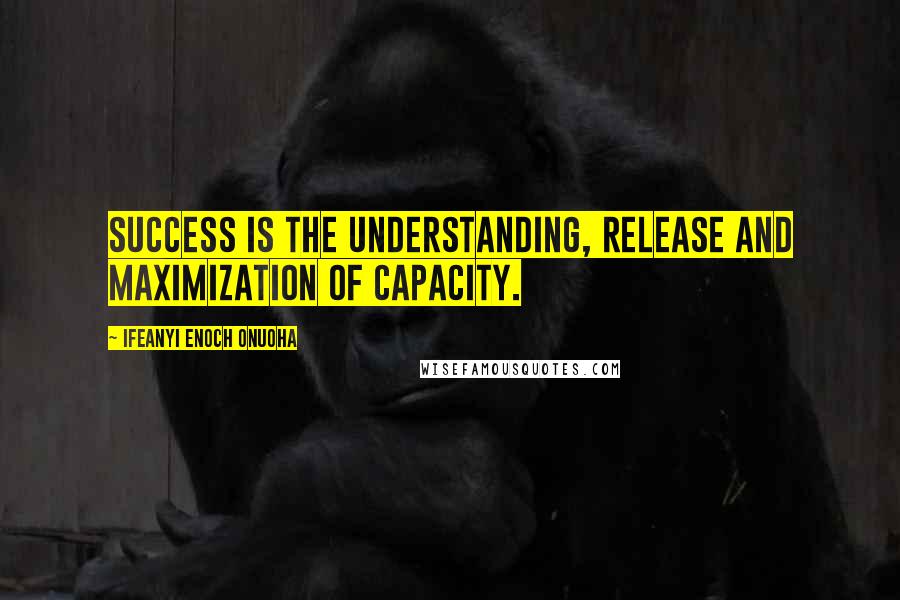 Ifeanyi Enoch Onuoha Quotes: Success is the understanding, release and maximization of capacity.