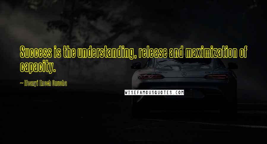 Ifeanyi Enoch Onuoha Quotes: Success is the understanding, release and maximization of capacity.