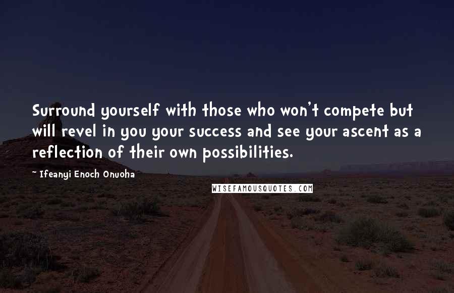 Ifeanyi Enoch Onuoha Quotes: Surround yourself with those who won't compete but will revel in you your success and see your ascent as a reflection of their own possibilities.