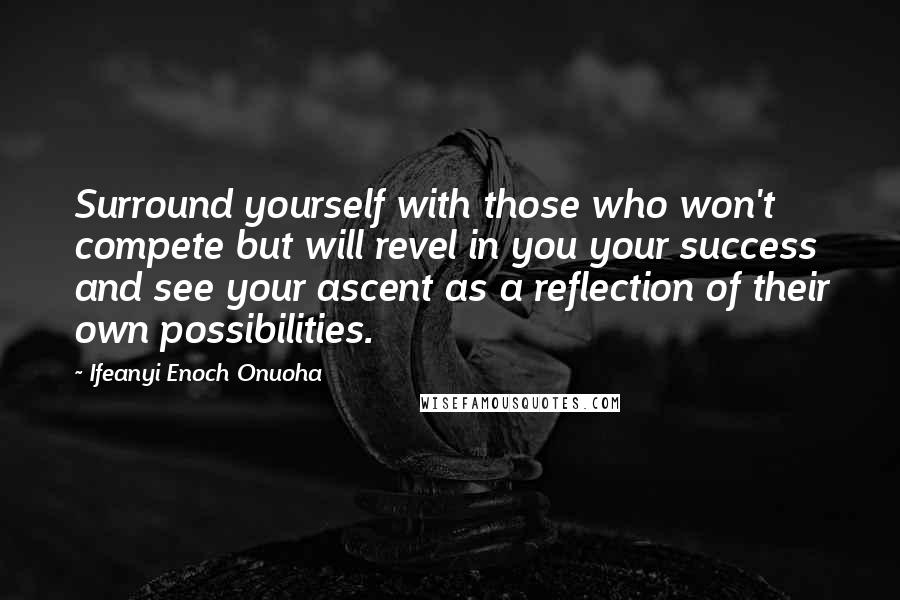 Ifeanyi Enoch Onuoha Quotes: Surround yourself with those who won't compete but will revel in you your success and see your ascent as a reflection of their own possibilities.