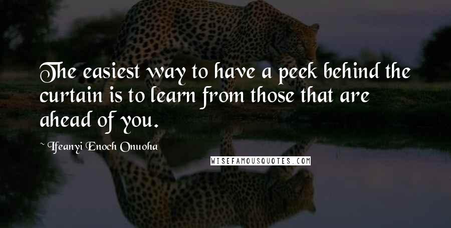 Ifeanyi Enoch Onuoha Quotes: The easiest way to have a peek behind the curtain is to learn from those that are ahead of you.