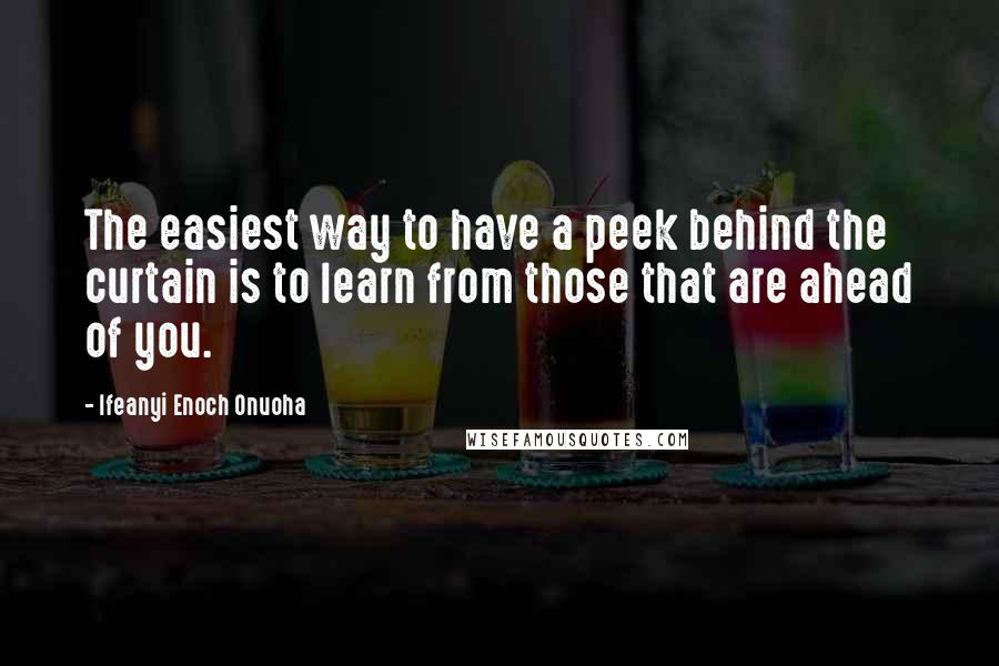 Ifeanyi Enoch Onuoha Quotes: The easiest way to have a peek behind the curtain is to learn from those that are ahead of you.