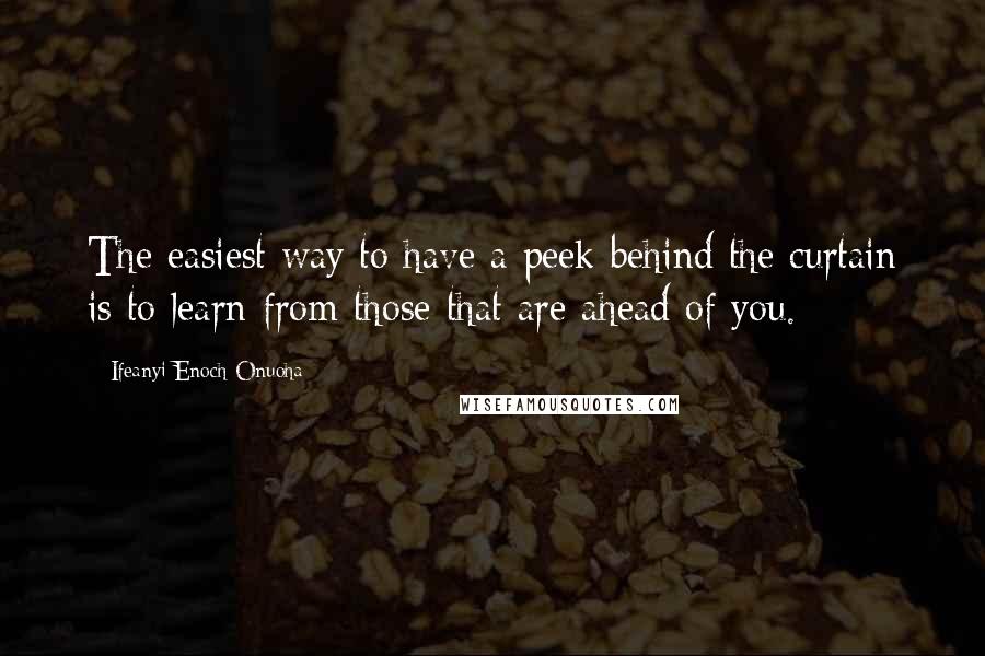 Ifeanyi Enoch Onuoha Quotes: The easiest way to have a peek behind the curtain is to learn from those that are ahead of you.