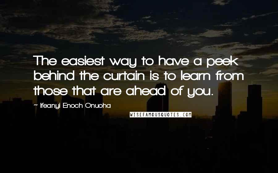 Ifeanyi Enoch Onuoha Quotes: The easiest way to have a peek behind the curtain is to learn from those that are ahead of you.