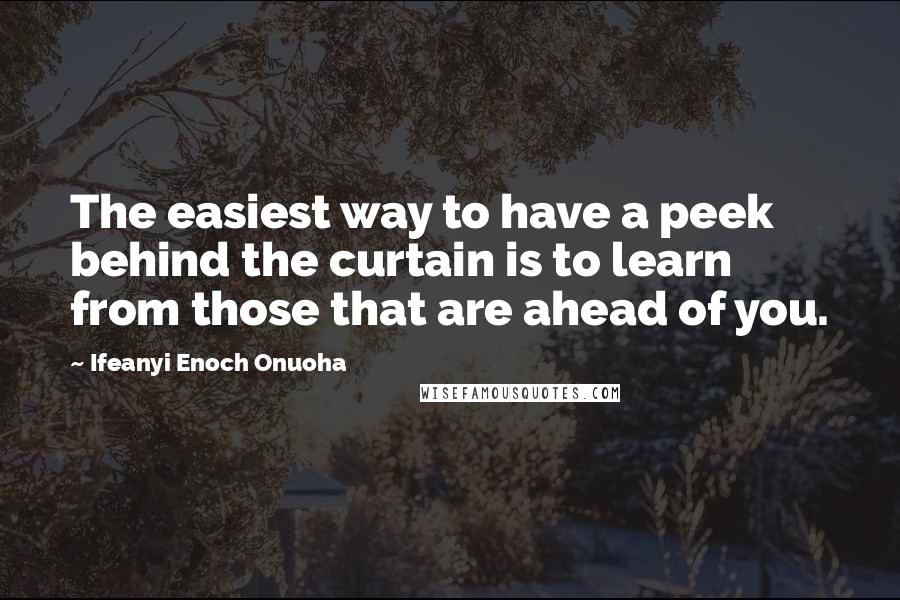 Ifeanyi Enoch Onuoha Quotes: The easiest way to have a peek behind the curtain is to learn from those that are ahead of you.