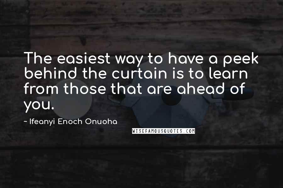 Ifeanyi Enoch Onuoha Quotes: The easiest way to have a peek behind the curtain is to learn from those that are ahead of you.