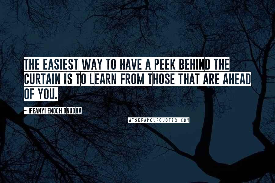 Ifeanyi Enoch Onuoha Quotes: The easiest way to have a peek behind the curtain is to learn from those that are ahead of you.