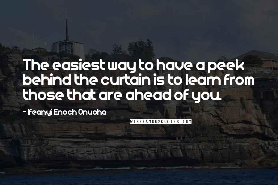 Ifeanyi Enoch Onuoha Quotes: The easiest way to have a peek behind the curtain is to learn from those that are ahead of you.