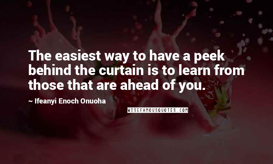 Ifeanyi Enoch Onuoha Quotes: The easiest way to have a peek behind the curtain is to learn from those that are ahead of you.