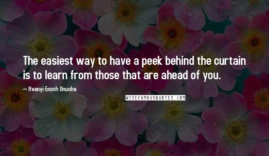 Ifeanyi Enoch Onuoha Quotes: The easiest way to have a peek behind the curtain is to learn from those that are ahead of you.