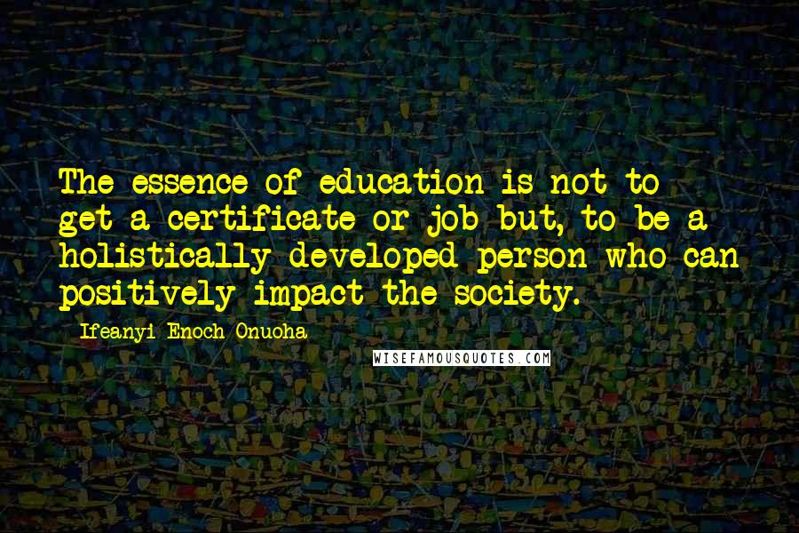 Ifeanyi Enoch Onuoha Quotes: The essence of education is not to get a certificate or job but, to be a holistically developed person who can positively impact the society.