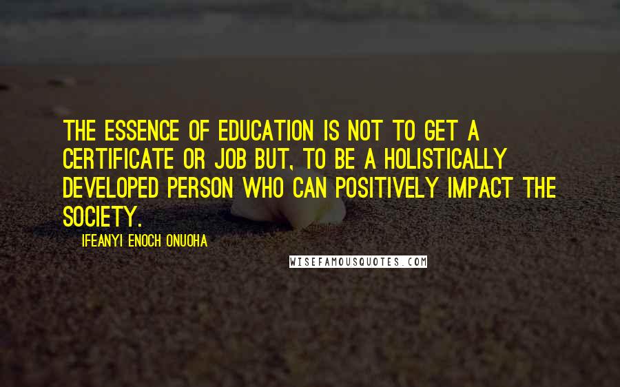 Ifeanyi Enoch Onuoha Quotes: The essence of education is not to get a certificate or job but, to be a holistically developed person who can positively impact the society.