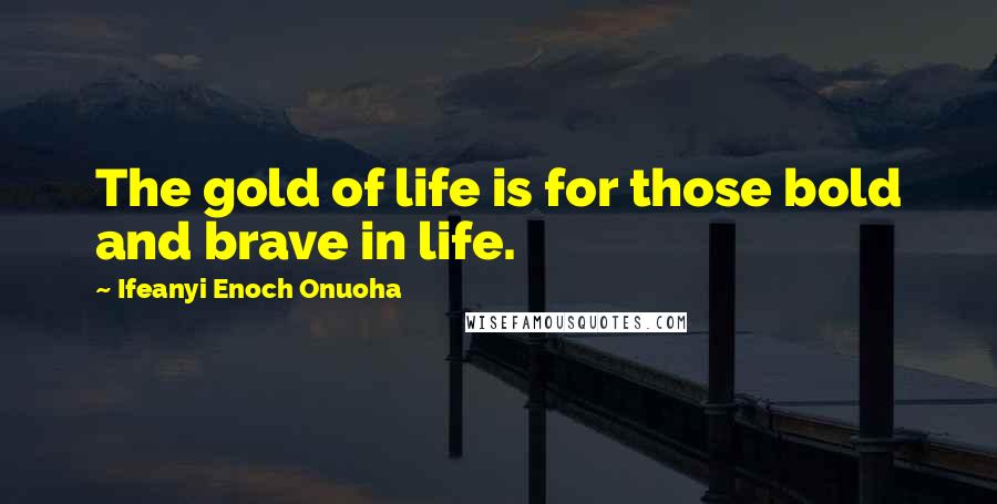 Ifeanyi Enoch Onuoha Quotes: The gold of life is for those bold and brave in life.