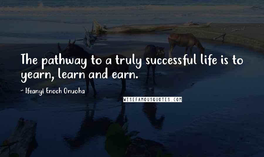 Ifeanyi Enoch Onuoha Quotes: The pathway to a truly successful life is to yearn, learn and earn.