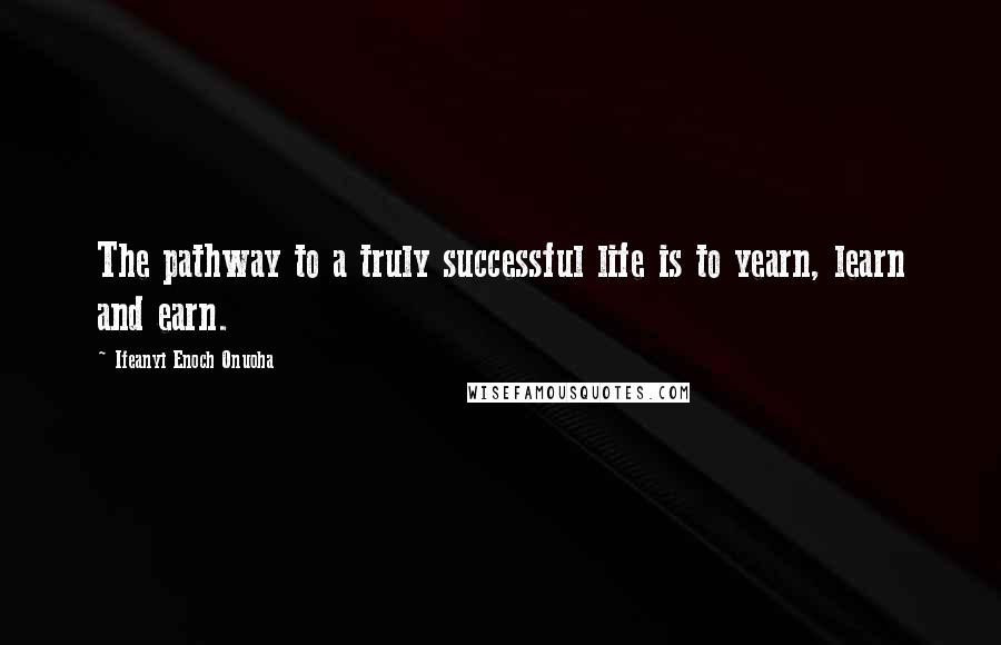 Ifeanyi Enoch Onuoha Quotes: The pathway to a truly successful life is to yearn, learn and earn.