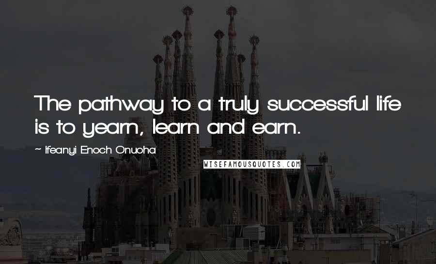 Ifeanyi Enoch Onuoha Quotes: The pathway to a truly successful life is to yearn, learn and earn.