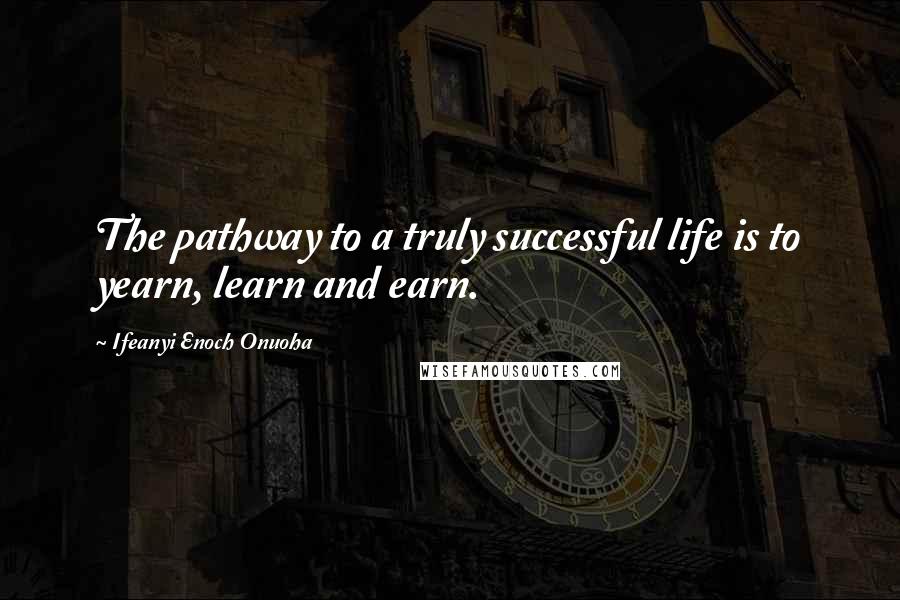 Ifeanyi Enoch Onuoha Quotes: The pathway to a truly successful life is to yearn, learn and earn.