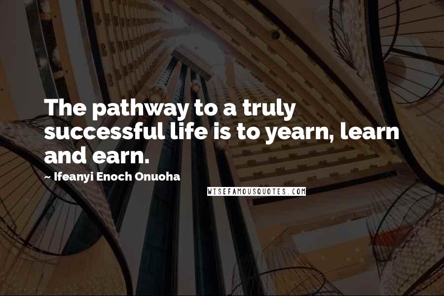 Ifeanyi Enoch Onuoha Quotes: The pathway to a truly successful life is to yearn, learn and earn.