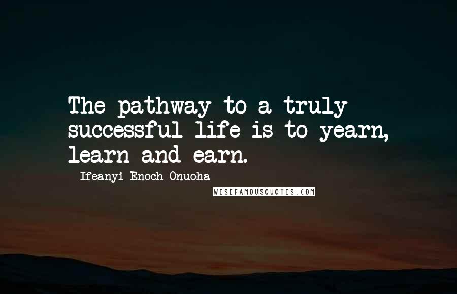 Ifeanyi Enoch Onuoha Quotes: The pathway to a truly successful life is to yearn, learn and earn.