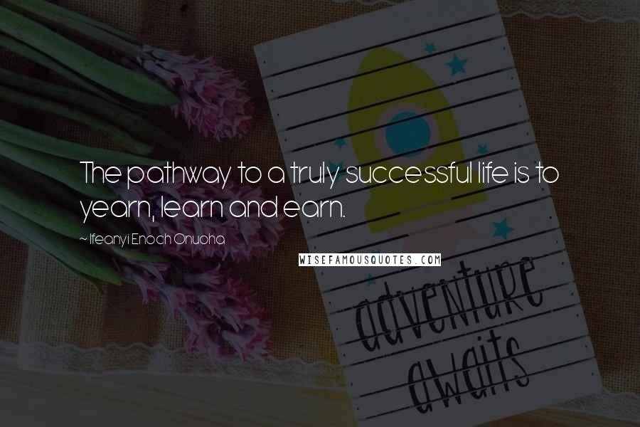 Ifeanyi Enoch Onuoha Quotes: The pathway to a truly successful life is to yearn, learn and earn.