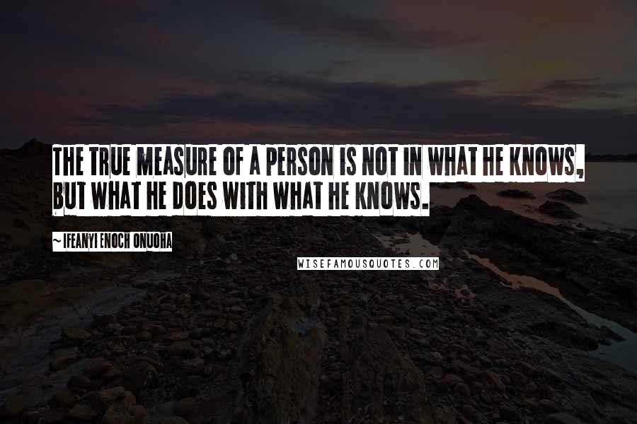 Ifeanyi Enoch Onuoha Quotes: The true measure of a person is not in what he knows, but what he does with what he knows.