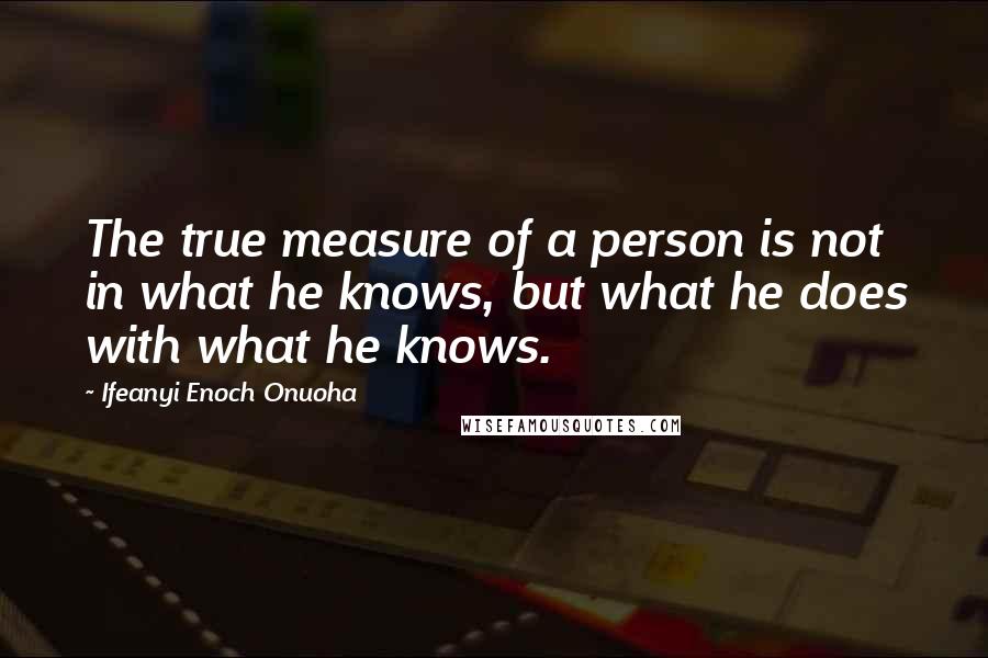 Ifeanyi Enoch Onuoha Quotes: The true measure of a person is not in what he knows, but what he does with what he knows.