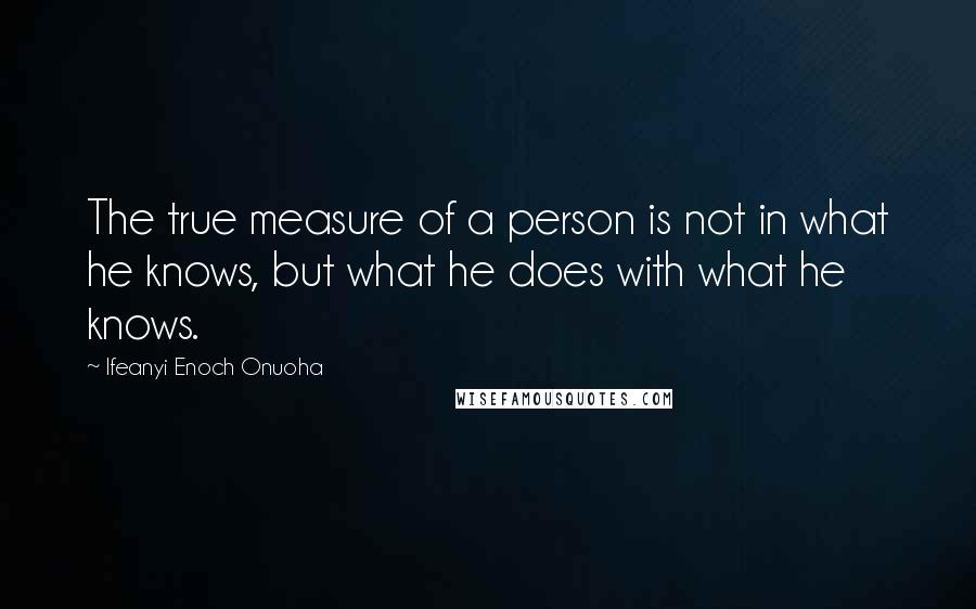 Ifeanyi Enoch Onuoha Quotes: The true measure of a person is not in what he knows, but what he does with what he knows.