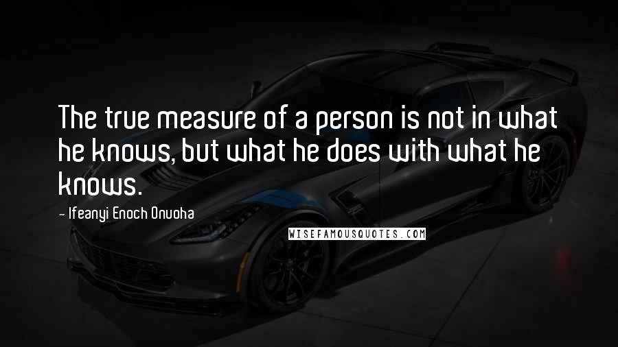 Ifeanyi Enoch Onuoha Quotes: The true measure of a person is not in what he knows, but what he does with what he knows.