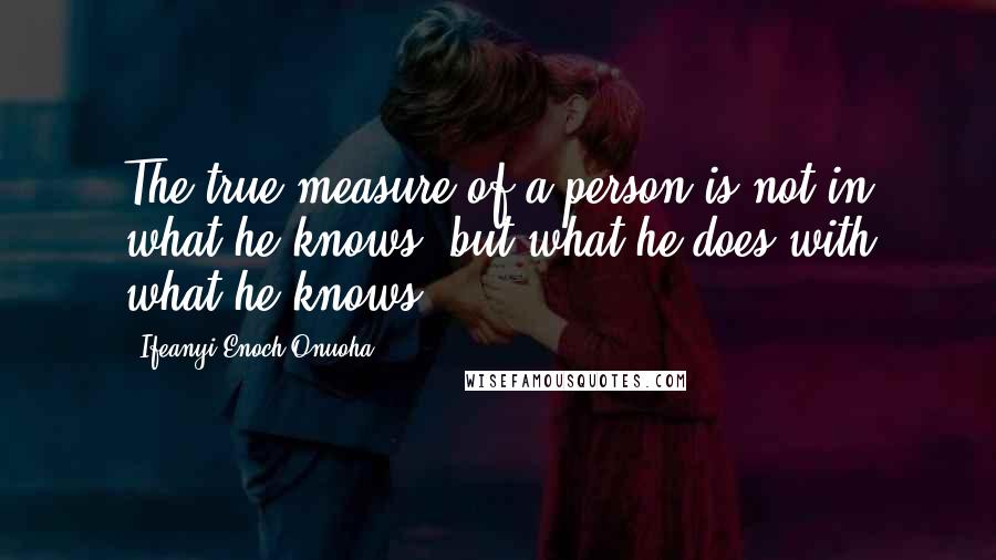 Ifeanyi Enoch Onuoha Quotes: The true measure of a person is not in what he knows, but what he does with what he knows.