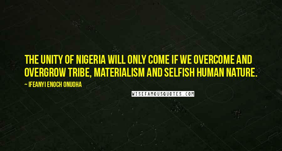 Ifeanyi Enoch Onuoha Quotes: The unity of Nigeria will only come if we overcome and overgrow tribe, materialism and selfish human nature.