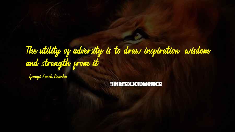 Ifeanyi Enoch Onuoha Quotes: The utility of adversity is to draw inspiration, wisdom and strength from it.