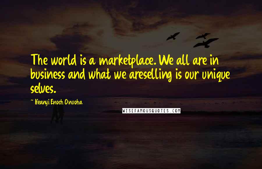 Ifeanyi Enoch Onuoha Quotes: The world is a marketplace. We all are in business and what we areselling is our unique selves.