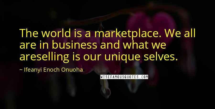 Ifeanyi Enoch Onuoha Quotes: The world is a marketplace. We all are in business and what we areselling is our unique selves.