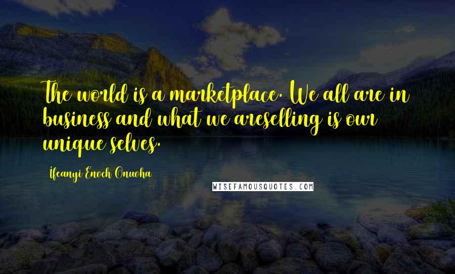 Ifeanyi Enoch Onuoha Quotes: The world is a marketplace. We all are in business and what we areselling is our unique selves.