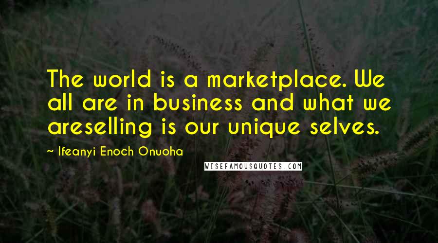 Ifeanyi Enoch Onuoha Quotes: The world is a marketplace. We all are in business and what we areselling is our unique selves.